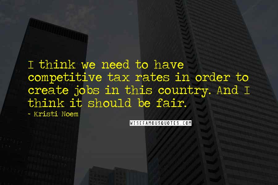 Kristi Noem Quotes: I think we need to have competitive tax rates in order to create jobs in this country. And I think it should be fair.