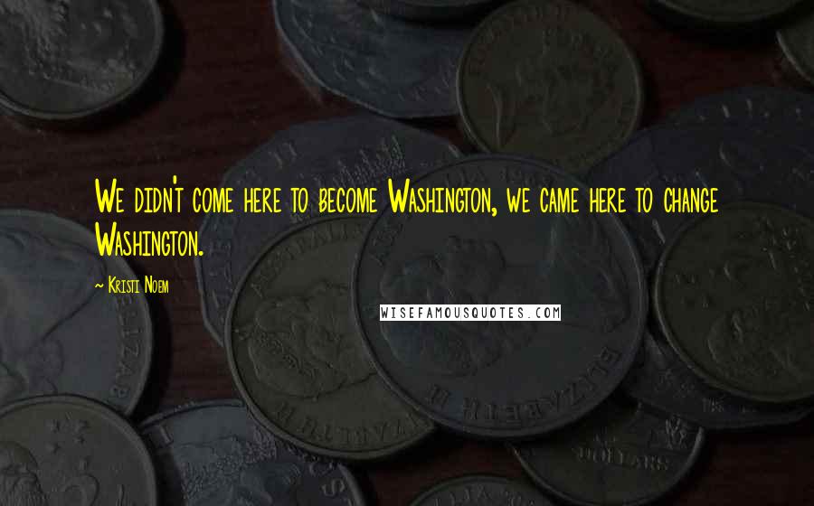 Kristi Noem Quotes: We didn't come here to become Washington, we came here to change Washington.