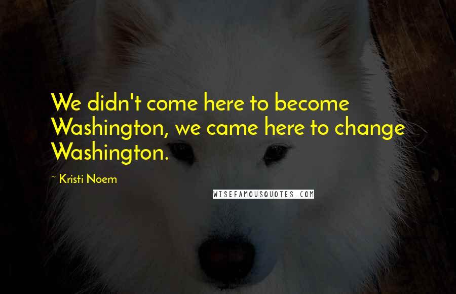 Kristi Noem Quotes: We didn't come here to become Washington, we came here to change Washington.