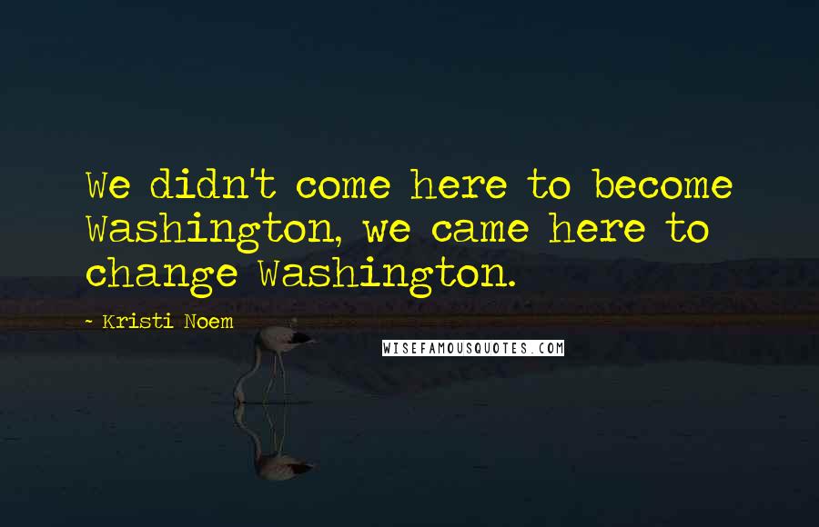 Kristi Noem Quotes: We didn't come here to become Washington, we came here to change Washington.