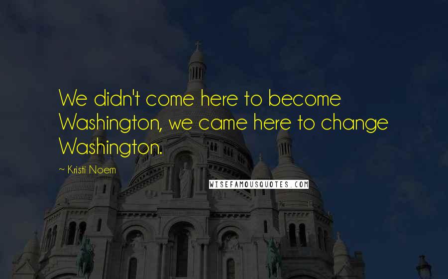 Kristi Noem Quotes: We didn't come here to become Washington, we came here to change Washington.