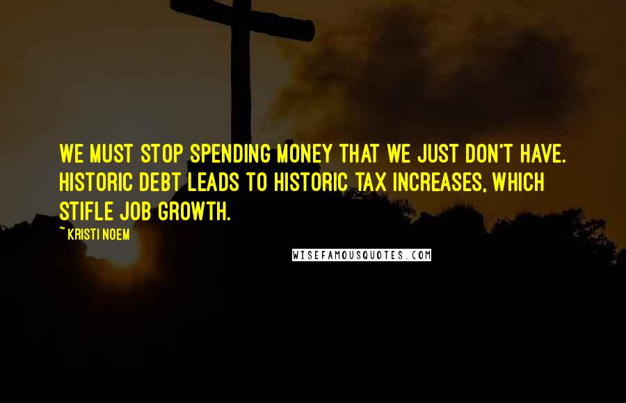 Kristi Noem Quotes: We must stop spending money that we just don't have. Historic debt leads to historic tax increases, which stifle job growth.