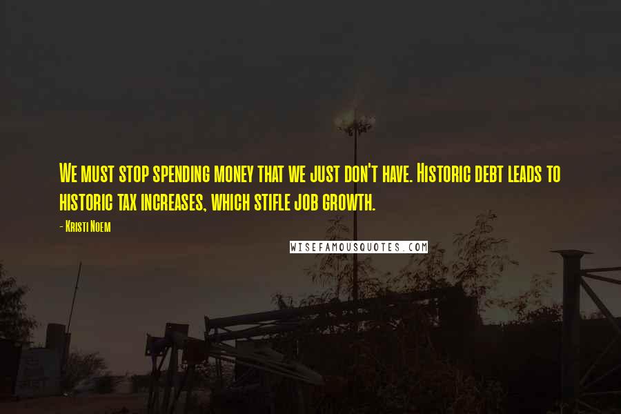 Kristi Noem Quotes: We must stop spending money that we just don't have. Historic debt leads to historic tax increases, which stifle job growth.