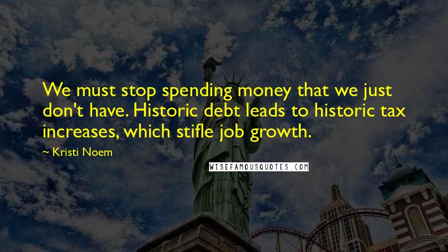 Kristi Noem Quotes: We must stop spending money that we just don't have. Historic debt leads to historic tax increases, which stifle job growth.