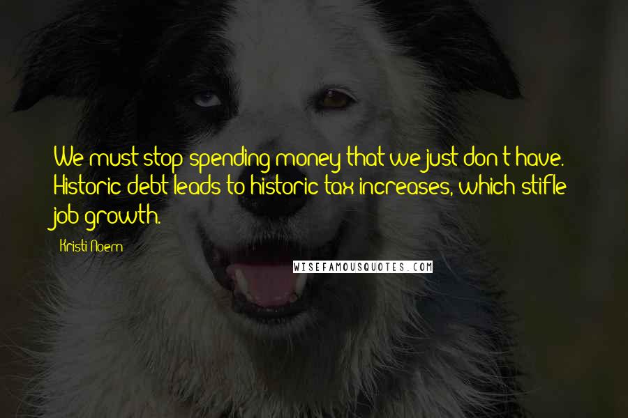 Kristi Noem Quotes: We must stop spending money that we just don't have. Historic debt leads to historic tax increases, which stifle job growth.