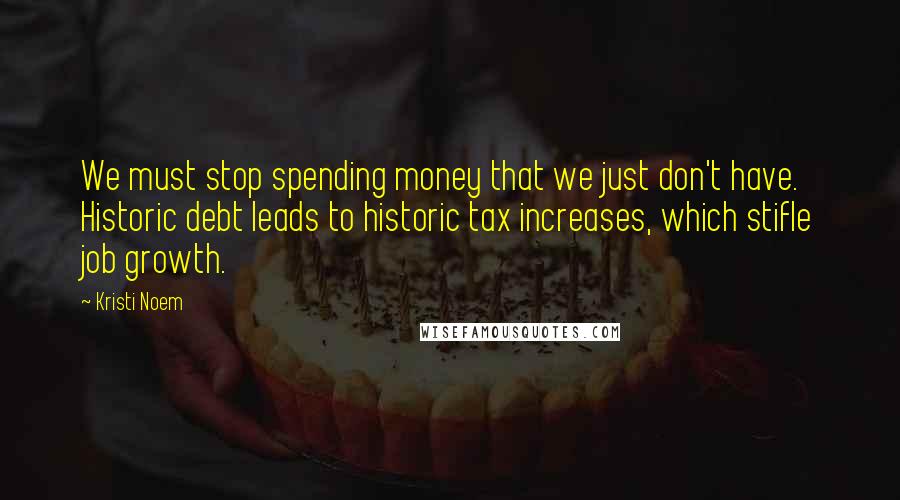 Kristi Noem Quotes: We must stop spending money that we just don't have. Historic debt leads to historic tax increases, which stifle job growth.