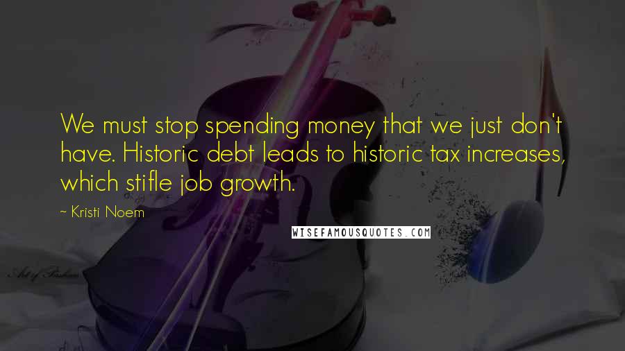 Kristi Noem Quotes: We must stop spending money that we just don't have. Historic debt leads to historic tax increases, which stifle job growth.