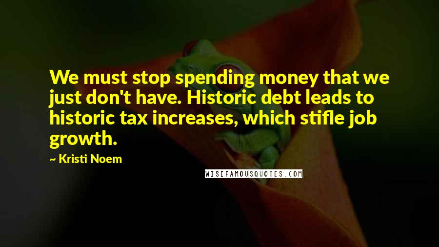 Kristi Noem Quotes: We must stop spending money that we just don't have. Historic debt leads to historic tax increases, which stifle job growth.