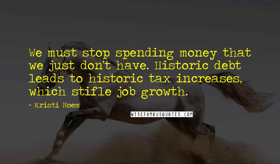 Kristi Noem Quotes: We must stop spending money that we just don't have. Historic debt leads to historic tax increases, which stifle job growth.