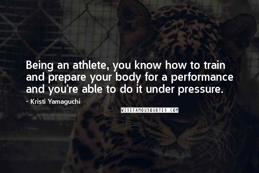 Kristi Yamaguchi Quotes: Being an athlete, you know how to train and prepare your body for a performance and you're able to do it under pressure.