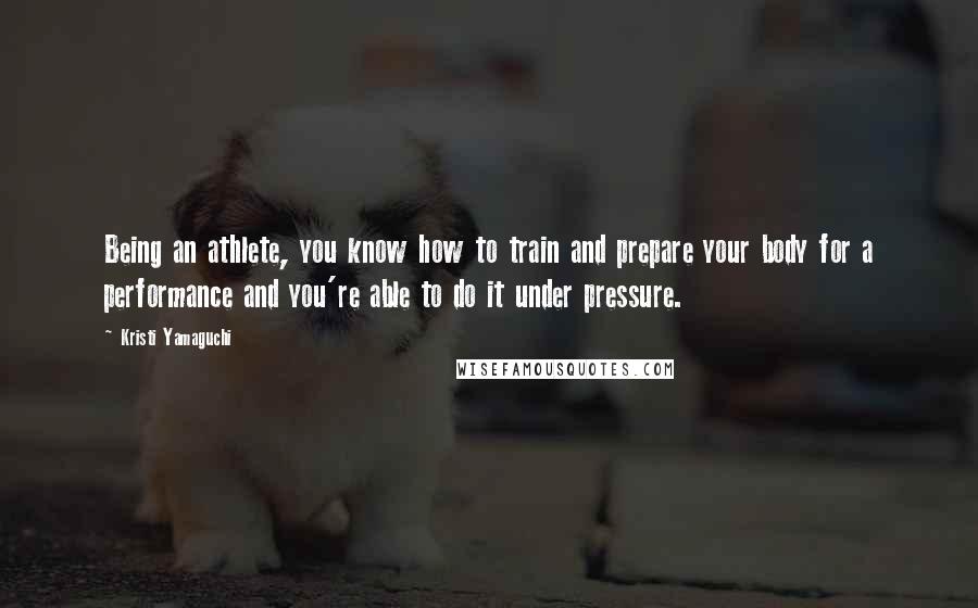 Kristi Yamaguchi Quotes: Being an athlete, you know how to train and prepare your body for a performance and you're able to do it under pressure.