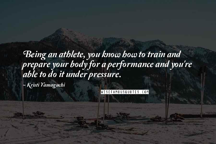 Kristi Yamaguchi Quotes: Being an athlete, you know how to train and prepare your body for a performance and you're able to do it under pressure.