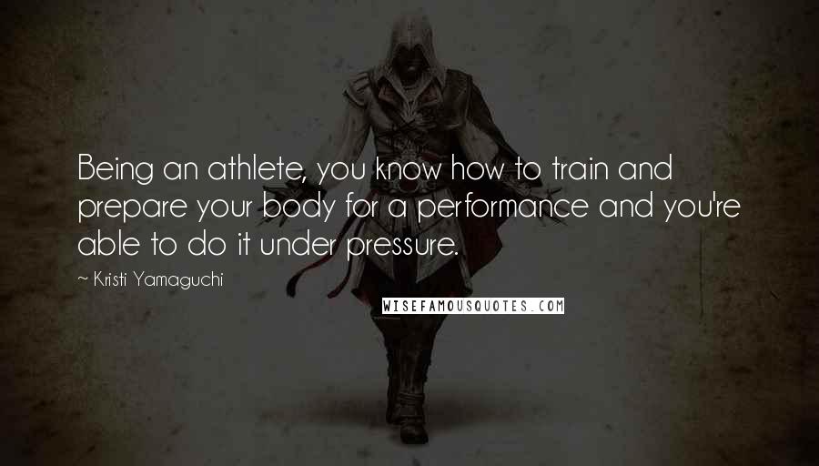 Kristi Yamaguchi Quotes: Being an athlete, you know how to train and prepare your body for a performance and you're able to do it under pressure.