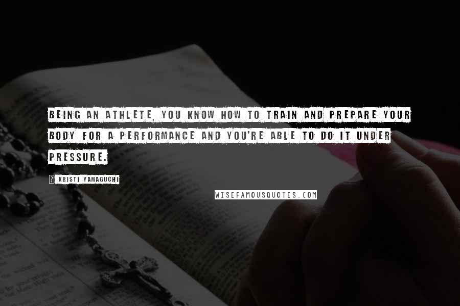 Kristi Yamaguchi Quotes: Being an athlete, you know how to train and prepare your body for a performance and you're able to do it under pressure.