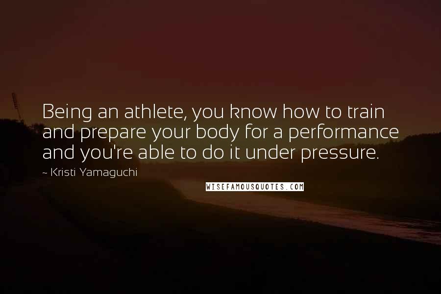 Kristi Yamaguchi Quotes: Being an athlete, you know how to train and prepare your body for a performance and you're able to do it under pressure.