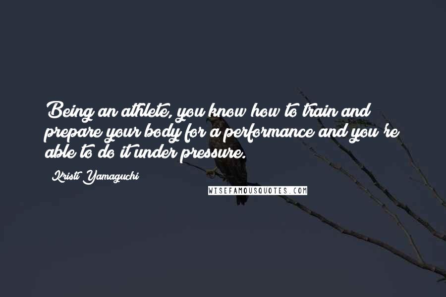 Kristi Yamaguchi Quotes: Being an athlete, you know how to train and prepare your body for a performance and you're able to do it under pressure.