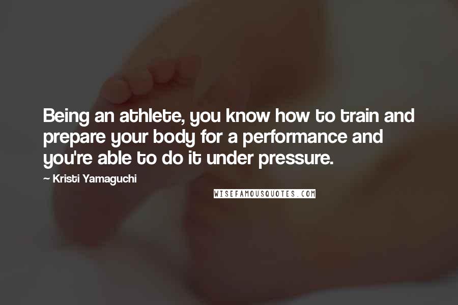 Kristi Yamaguchi Quotes: Being an athlete, you know how to train and prepare your body for a performance and you're able to do it under pressure.