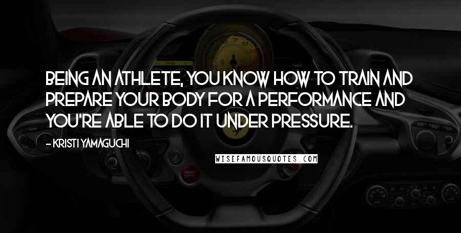 Kristi Yamaguchi Quotes: Being an athlete, you know how to train and prepare your body for a performance and you're able to do it under pressure.