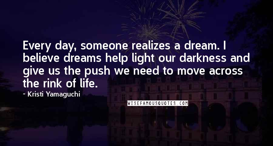 Kristi Yamaguchi Quotes: Every day, someone realizes a dream. I believe dreams help light our darkness and give us the push we need to move across the rink of life.