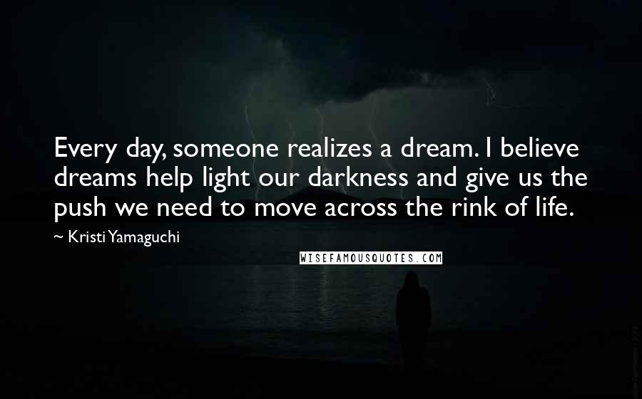 Kristi Yamaguchi Quotes: Every day, someone realizes a dream. I believe dreams help light our darkness and give us the push we need to move across the rink of life.