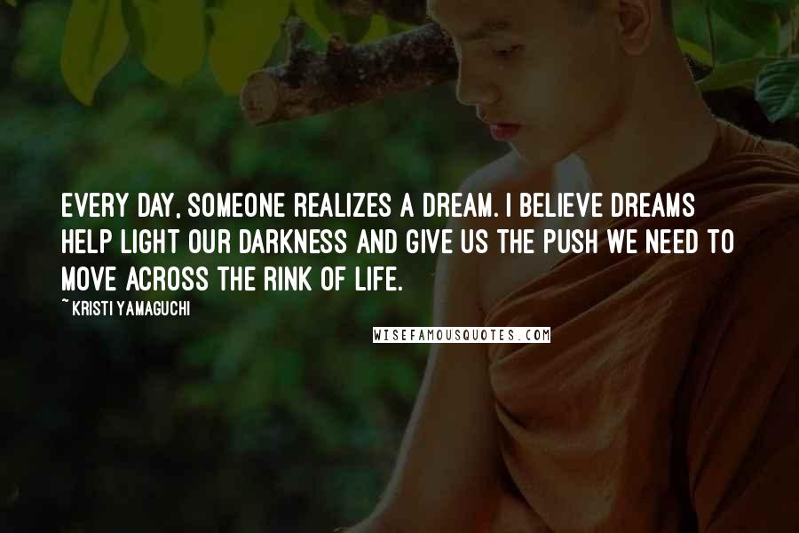 Kristi Yamaguchi Quotes: Every day, someone realizes a dream. I believe dreams help light our darkness and give us the push we need to move across the rink of life.