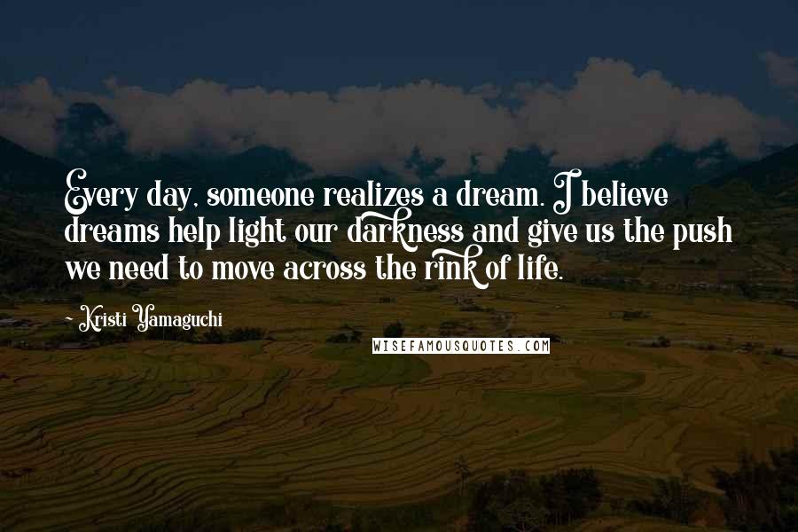 Kristi Yamaguchi Quotes: Every day, someone realizes a dream. I believe dreams help light our darkness and give us the push we need to move across the rink of life.