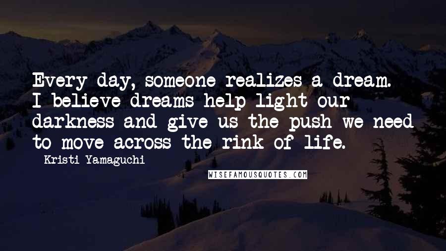 Kristi Yamaguchi Quotes: Every day, someone realizes a dream. I believe dreams help light our darkness and give us the push we need to move across the rink of life.