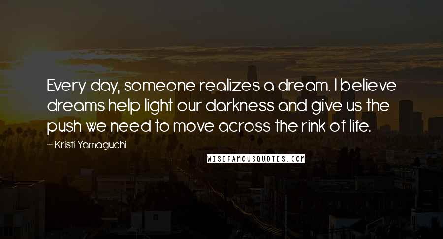 Kristi Yamaguchi Quotes: Every day, someone realizes a dream. I believe dreams help light our darkness and give us the push we need to move across the rink of life.