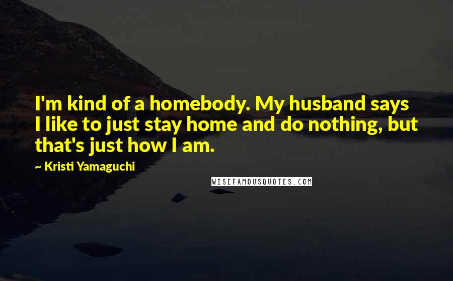 Kristi Yamaguchi Quotes: I'm kind of a homebody. My husband says I like to just stay home and do nothing, but that's just how I am.