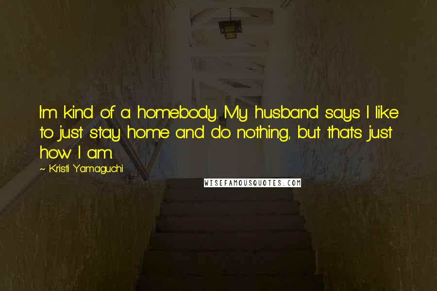 Kristi Yamaguchi Quotes: I'm kind of a homebody. My husband says I like to just stay home and do nothing, but that's just how I am.