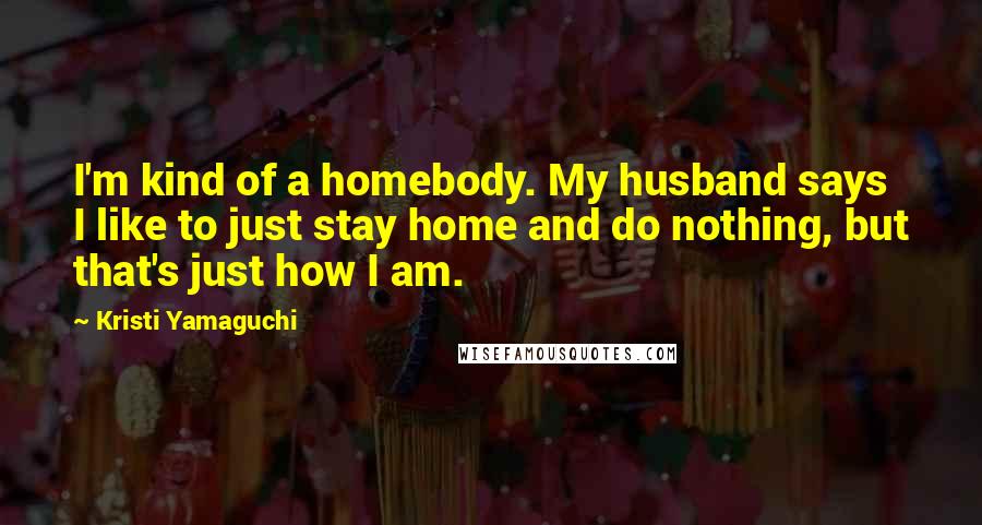 Kristi Yamaguchi Quotes: I'm kind of a homebody. My husband says I like to just stay home and do nothing, but that's just how I am.