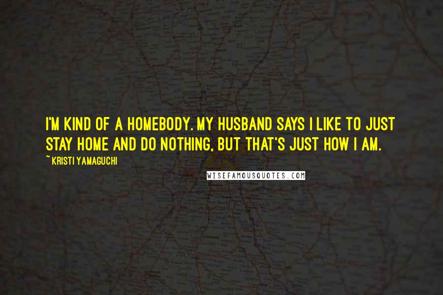 Kristi Yamaguchi Quotes: I'm kind of a homebody. My husband says I like to just stay home and do nothing, but that's just how I am.