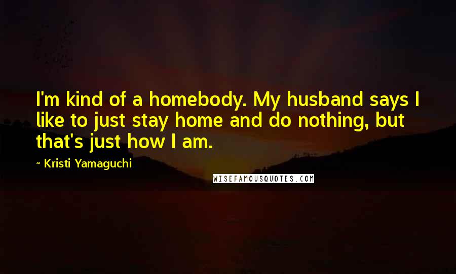 Kristi Yamaguchi Quotes: I'm kind of a homebody. My husband says I like to just stay home and do nothing, but that's just how I am.