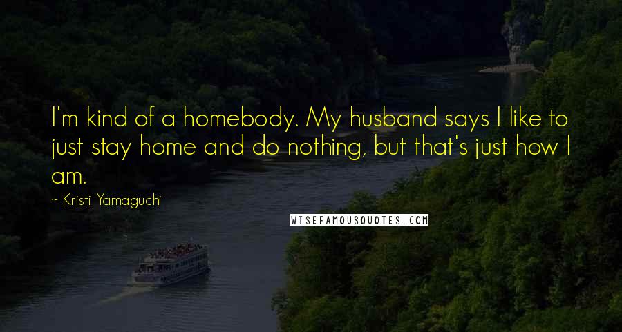 Kristi Yamaguchi Quotes: I'm kind of a homebody. My husband says I like to just stay home and do nothing, but that's just how I am.