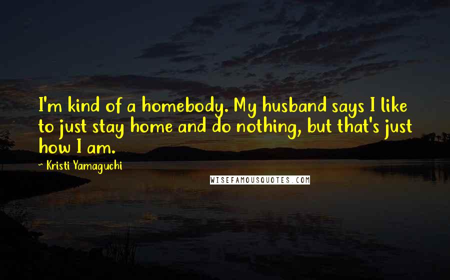 Kristi Yamaguchi Quotes: I'm kind of a homebody. My husband says I like to just stay home and do nothing, but that's just how I am.