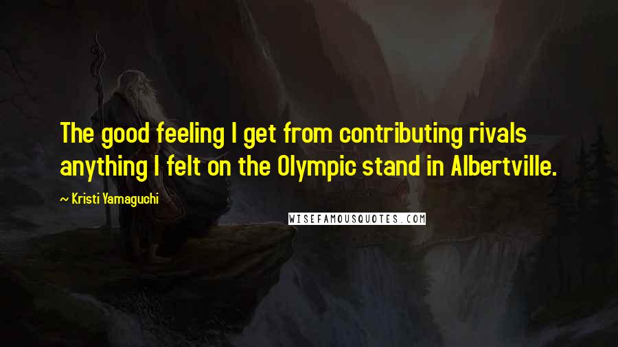 Kristi Yamaguchi Quotes: The good feeling I get from contributing rivals anything I felt on the Olympic stand in Albertville.