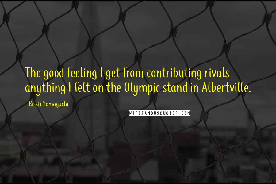 Kristi Yamaguchi Quotes: The good feeling I get from contributing rivals anything I felt on the Olympic stand in Albertville.