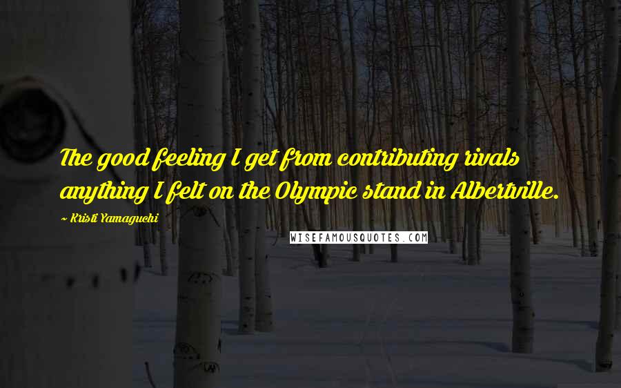 Kristi Yamaguchi Quotes: The good feeling I get from contributing rivals anything I felt on the Olympic stand in Albertville.