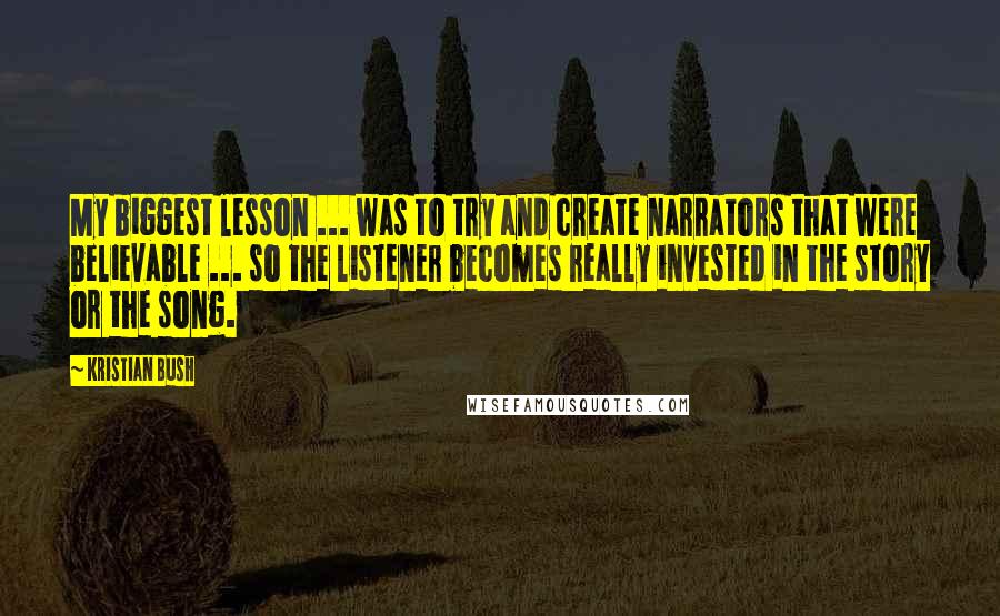 Kristian Bush Quotes: My biggest lesson ... was to try and create narrators that were believable ... so the listener becomes really invested in the story or the song.