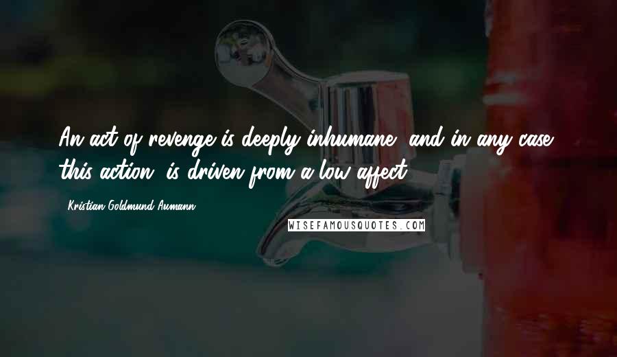 Kristian Goldmund Aumann Quotes: An act of revenge is deeply inhumane, and in any case, this action, is driven from a low affect.