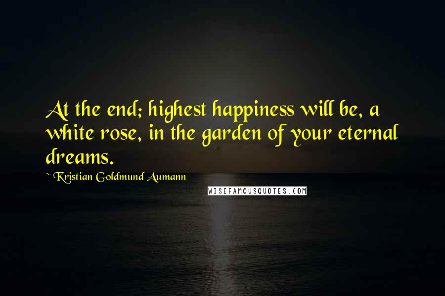 Kristian Goldmund Aumann Quotes: At the end; highest happiness will be, a white rose, in the garden of your eternal dreams.