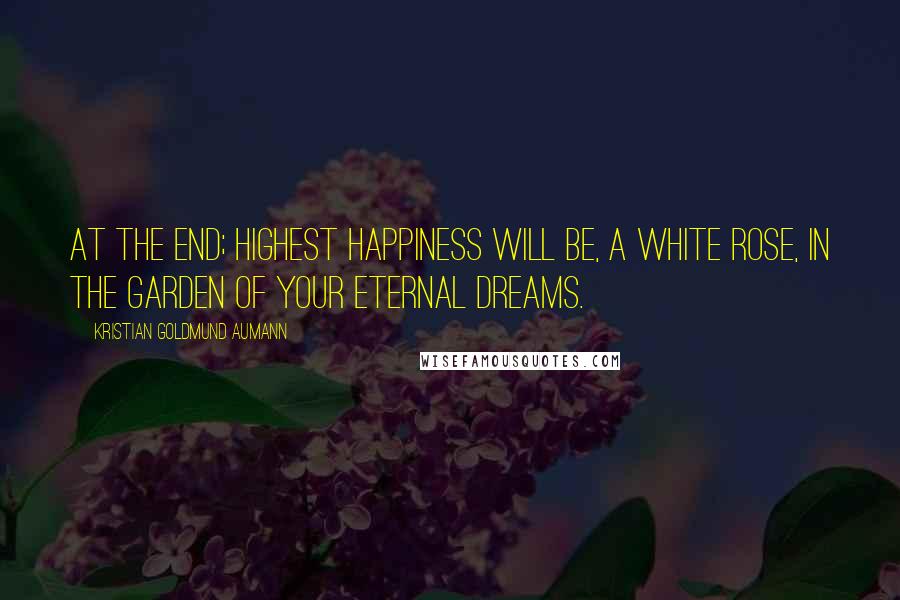 Kristian Goldmund Aumann Quotes: At the end; highest happiness will be, a white rose, in the garden of your eternal dreams.