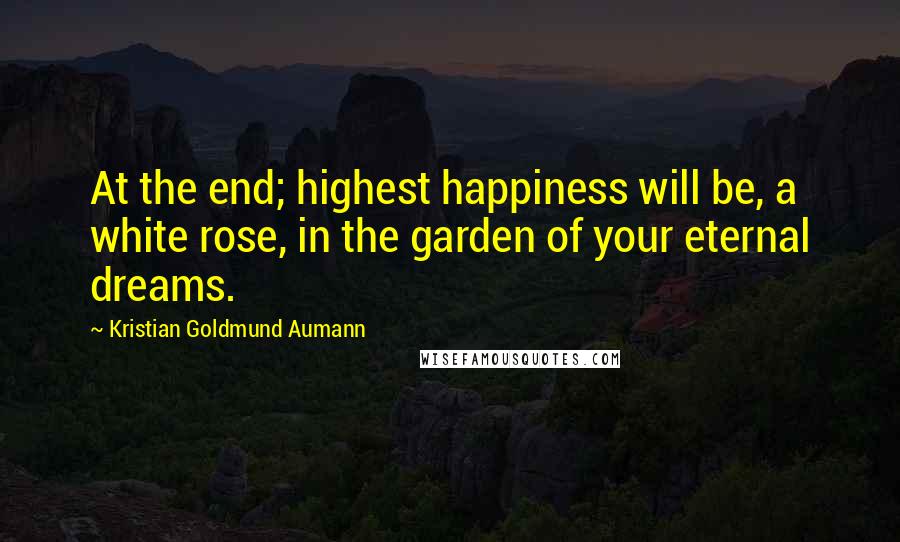 Kristian Goldmund Aumann Quotes: At the end; highest happiness will be, a white rose, in the garden of your eternal dreams.