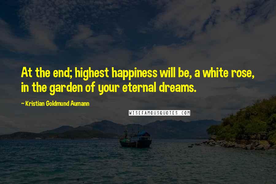 Kristian Goldmund Aumann Quotes: At the end; highest happiness will be, a white rose, in the garden of your eternal dreams.