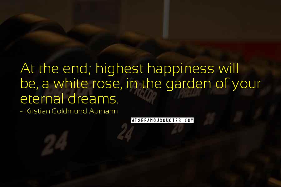 Kristian Goldmund Aumann Quotes: At the end; highest happiness will be, a white rose, in the garden of your eternal dreams.