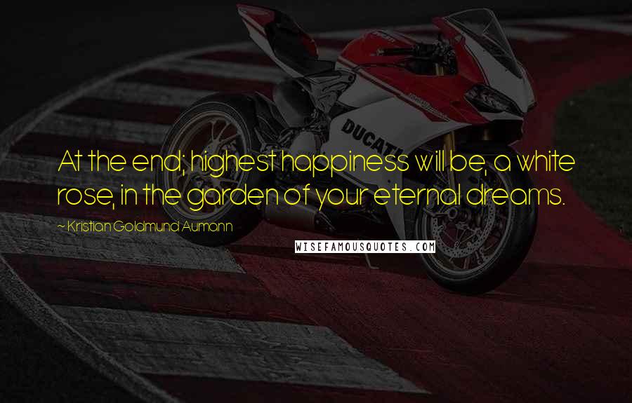 Kristian Goldmund Aumann Quotes: At the end; highest happiness will be, a white rose, in the garden of your eternal dreams.