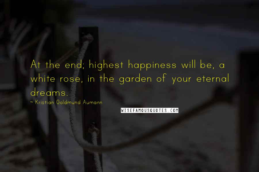 Kristian Goldmund Aumann Quotes: At the end; highest happiness will be, a white rose, in the garden of your eternal dreams.