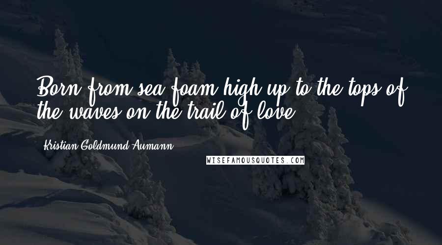 Kristian Goldmund Aumann Quotes: Born from sea foam high up to the tops of the waves on the trail of love.