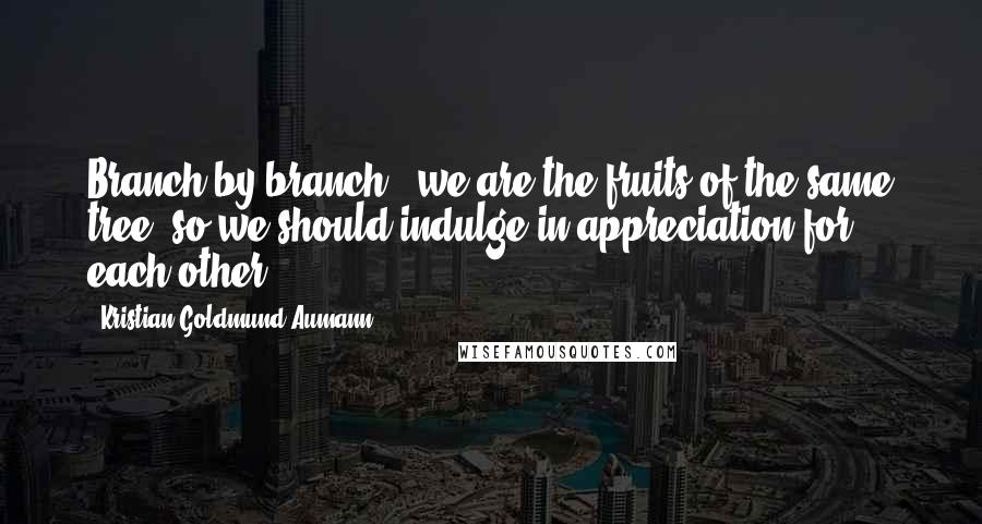 Kristian Goldmund Aumann Quotes: Branch by branch - we are the fruits of the same tree; so we should indulge in appreciation for each other.