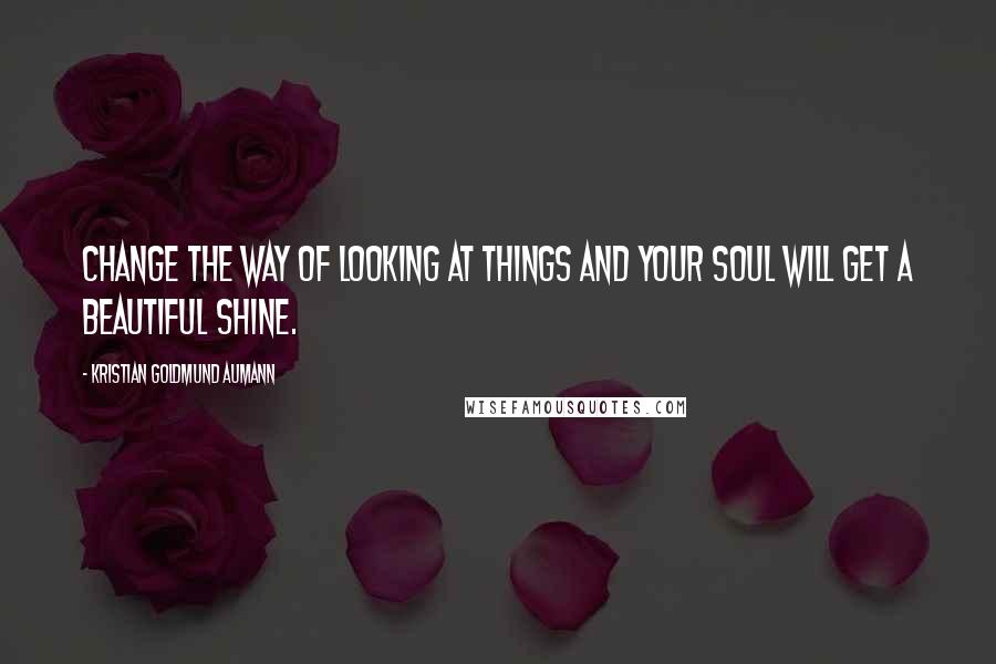 Kristian Goldmund Aumann Quotes: Change the way of looking at things and your soul will get a beautiful shine.